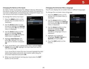 Page 365
29
Changing the Names of the Inputs
To make it easier to recognize the different devices attached to 
the inputs on your TV, you can rename the inputs. For example, if 
you have a DVD player connected to the Component input, you 
can rename that input to display “DVD Player”.
To change the name of an input: 1 .  Press the MENU button on the 
remote. The on-screen menu is 
displayed.
2 .  Use the Arrow buttons on the 
remote to highlight the Settings  
icon and press OK. The  Settings 
menu is...