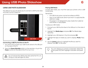 Page 416
34
Using USB Photo Slideshow
USInG USB PhoTo SlIDEShoW
The USB port on your TV allows you to connect a USB thumb drive 
and view a photo slideshow. 
Connecting a USB Thumb Drive to the TV
1 . Turn the TV off. Connect your USB thumb drive to the USB port 
on the side of the TV.
2 .  Press the Power/Standby button on the remote or touch the 
Power  control on the side of the TV to turn it on.
Do not remove the USB thumb drive while the TV is on. 
Doing so may damage the drive.
Playing USB Media
To play...