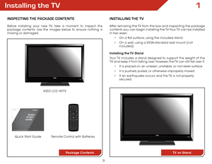 Page 103
1Installing the TV
InSPECTInG ThE PaCkaGE ConTEnTS
Before installing your new TV, take a moment to inspect the 
package contents. Use the images below to ensure nothing is 
missing or damaged.Remote Control with Batteries
Quick Start Guide VIZIO LCD HDTV
InSTallInG ThE TV
After removing the TV from the box and inspecting the package 
contents you can begin installing the TV. Your TV can be installed 
in two ways:
•	On a flat surface, using the included stand
•	 On a wall, using a VESA-standard wall...
