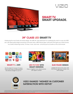 Page 139” CLASS LED  SMART TV 
Introducing the new E-series slim frame design. The VIZIO 39” Class LED Smart TV is shattering the mold in a way only VIZIO 
can, with high-quality design and picture at the best value. VIZIO Internet Apps® with built-in Wi- Fi gives you instant access 
to a world of streaming movies, TV shows, music, and more – all at the push of a button on the smart remote.  
SLIM FRAME DESIGN
Update the look of any room with 
the E-Series signature modern slim 
frame design.
VIZIO RANKED...
