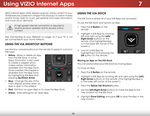 Page 517
45
Using VIZIO  Internet  Apps
VIZIO Internet Apps (VIA) delivers popular online content to your 
TV. VIA features a selection of Apps that allow you to watch movies 
and TV shows, listen to music, get weather and news information, 
and more–all on demand!
A high-speed internet connection is required to 
receive product updates and to access online 
content.
See Connecting to your Network on page 16 if your TV is not 
yet connected to your home network.
UsIng the  VIA shOrtcUt B UttOns
Use the four...