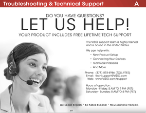Page 55ATroubleshooting & Technical Support
do you have questions?
Let us heLP!
youR PRoduCt inCLudes FRee LiFetiMe  teCh suPPoRt
Phone:
e mail:
We b :(877) 878-4946 (toLL-FRee)
techsupport@
viZio.com
www.viZio .com/support
hours of operation:  
M onday - Friday: 5 aM to 9 PM (Pst)
s aturday - sunday: 8 aM to 4 PM (Pst)
t
he  viZio support team is highly trained   
and is based in the united states. 
We can help with:
•  new Product setup
•  Connecting y our devices
•  technical Problems
•  and More
We speak...