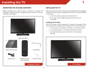 Page 93
1Installing the TV
InspecTIng The package conTenTs
Before installing your new TV, take a moment to inspect the 
package contents. Use the images below to ensure nothing is 
missing or damaged.Remote Control  
with Batteries
Quick Start Guide VIZIO LED HDTV
InsTallIng The TV
After removing the TV from the box and inspecting the package 
contents you can begin installing the TV. Your TV can be installed 
in two ways:
• On a flat surface, using the included stand
•  On a wall, using a VESA-standard wall...