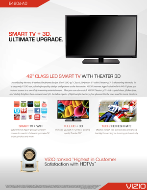 Page 1E420d-A0
42” CLASS LED SMART TV WITH THEATER 3D
Introducing the new E-series slim frame design. The VIZIO 42” Class LED Smart TV with Theater 3D® is shattering the mold in 
a way only VIZIO can, with high-quality design and picture at the best value. VIZIO Internet Apps® with built-in Wi-Fi gives you 
instant access to a world of streaming entertainment.  Plus you can also watch VIZIO Theater 3D®—it’s crystal-clear, flicker-free, 
and visibly brighter than conventional 3D. Includes 2 pairs of...