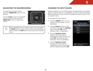 Page 225
16
navigating the On-SCreen MenU
To open the on-screen menu, press the MENU/OK button on the 
remote. 
Use the Arrow buttons to highlight 
a menu option, and press the  
MENU/OK button to select that 
option.  
 
While navigating the on-screen menu, you can press 
the BAC K  button at any time to return to the previous 
menu  screen. The  EXIT button will close the on-screen 
menu.
Changing the inpUt SOUr Ce
External devices such as DVD players, Blu-Ray Players, and video 
game consoles can be...