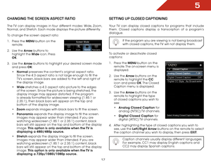 Page 235
17
Changing the SCreen aSpeCt ratiO
The TV can display images in four different modes: Wide, Zoom, 
Normal, and Stretch. Each mode displays the picture differently.
To change the screen aspect ratio:
1 . Press the MENU button on the 
remote.
2 .  Use the Arrow buttons to 
highlight the Wide icon. Press 
OK.
3 .  Use the Arrow buttons to highlight your desired screen mode 
and press OK:
• Normal  preserves the content’s original aspect ratio. 
Since the 4:3 aspect ratio is not large enough to fill the...