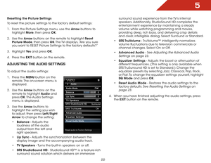 Page 285
22
Resetting the Picture Settings 
To reset the picture settings to the factory default settings:
1 . From the Picture Settings menu, use the Arrow buttons to 
highlight  More, then press OK.
2 .  Use the Arrow buttons on the remote to highlight Reset 
Picture Mode, then press OK. The TV displays, “Are you sure 
you want to RESET Picture Settings to the factory defaults?”
3 .  Highlight  Ye s and press OK.
4 .  Press the EXIT button on the remote.
aDjUSting the aUDiO SettingS
To adjust the audio...