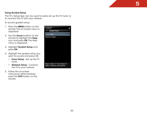 Page 415
35
Using Guided Setup
The TV’s Setup App can be used to easily set up the TV tuner or 
to connect the TV with your network.
To access guided setup: 1 .  Press the MENU button on the 
remote. The on-screen menu is 
displayed.
2 .  Use the Arrow buttons on the 
remote to highlight the Help  
icon and press OK. The  Help 
menu is displayed.
3 .  Highlight  Guided Setup and 
press  OK.
4 .  Highlight the guided setup you 
want to access and press OK:
• Tuner Setup - Set up the TV 
tuner.
•  Network Setup -...