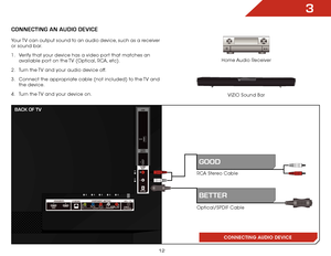 Page 183
12
ConneCting An AUDio DeviCe
Home Audio Receiver
VIZIO Sound Bar
CONNECTING AUDIO DEVICE
Your TV can output sound to an audio device, such as a receiver 
or sound bar. 
1 . 
Verify that your device has a video port that matches an 
available port on the TV (Optical, RCA, etc).
2 .  Turn the TV and your audio device off.
3 .  Connect the appropriate cable (not included) to the TV and 
the device.
4 .  Turn the TV and your device on.
RCA Stereo Cable
Optical/SPDIF Cable
gooD
BetteR
BACK oF tv    