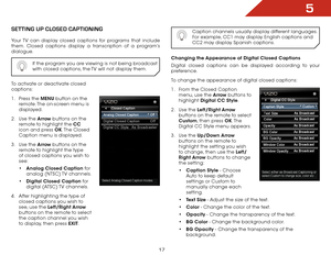 Page 235
17
SettiNg Up clOSed captiONiNg
Your TV can display closed captions for programs that include 
them. Closed captions display a transcription of a program’s 
dialogue.If the program you are viewing is not being broadcast 
with closed captions, the TV will not display them.
To activate or deactivate closed 
captions:
1 . Press the MENU button on the 
remote. The on-screen menu is 
displayed.
2 .  Use the Arrow buttons on the 
remote to highlight the CC  
icon and press OK. The  Closed 
Caption menu is...