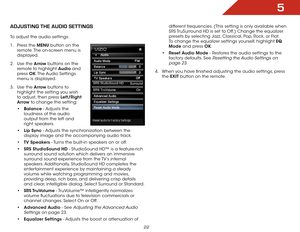 Page 285
22
adjUStiNg the aUdiO SettiNgS
To adjust the audio settings:
1 . Press the MENU button on the 
remote. The on-screen menu is 
displayed.
2 .  Use the Arrow buttons on the 
remote to highlight Audio and 
press  OK. The Audio  Settings 
menu is displayed.
3 .  Use the Arrow buttons to 
highlight the setting you wish 
to adjust, then press Left/Right 
Arrow to change the setting:
• Balance - Adjusts the 
loudness of the audio 
output from the left and 
right speakers.
•  Lip Sync - Adjusts the...