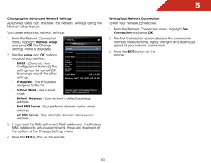 Page 315
25
Changing the Advanced Network Settings
Advanced users can fine-tune the network settings using the 
Manual Setup feature.
To change advanced network settings:
1 .  From the Network Connection 
menu, highlight Manual Setup  
and press OK. The  Change 
Settings menu is displayed.
2 .  Use the Arrow and OK buttons 
to adjust each setting:
• DHCP - (Dynamic Host 
Configuration  Protocol) This 
setting must be turned Off 
to change any of the other 
settings.
•  IP Address - The IP address 
assigned to...