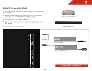 Page 223
16
ConneCting An AUDio DeviCe
Home Audio Receiver
VIZIO Sound Bar
CONNECTING AUDIO DEVICE
Your TV can output sound to an audio device, such as a receiver 
or sound bar. 
1 . 
Verify that your device has a video port that matches an 
available port on the TV (Optical, 3.5mm, etc).
2 .  Turn the TV and your audio device off.
3 .  Connect the appropriate cable (not included) to the TV and 
the device.
4 .  Turn the TV and your device on.
Optical/SPDIF Cable
BetteR
3.5mm Cable
gooD  