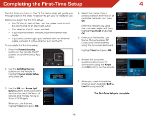 Page 244
18
The first time you turn on the TV, the Setup App will guide you through each of the steps necessary to get your TV ready for use.
Before you begin the first-time setup:
• Your TV should be installed and the power cord should 
be connected to an electrical outlet.
•  Your devices should be connected.
•  If you have a wireless network, have the network key 
ready.
•  If you are connecting to your network with an ethernet 
cable, connect it to the ethernet port on the TV. 
To complete the first-time...