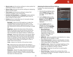 Page 295
23
• Movie mode sets the picture settings to values perfect for 
watching a movie in a dark room.
•  Game mode optimizes the picture settings for displaying 
game console output.
•  Vivid mode sets the picture settings to values that 
produce a brighter, more vivid picture. 
•  Football,  Golf, Basketball, and Baseball modes optimize 
the picture settings for their respective sports. Also try 
these modes for other sports.
•  Custom picture mode allows you to manually change 
each of the picture...