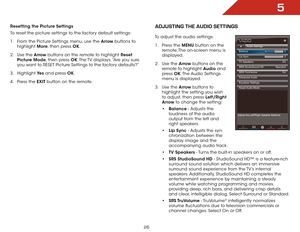 Page 325
26
Resetting the Picture Settings 
To reset the picture settings to the factory default settings:
1 . From the Picture Settings menu, use the Arrow buttons to 
highlight  More, then press OK.
2 .  Use the Arrow buttons on the remote to highlight Reset 
Picture Mode, then press OK. The TV displays, “Are you sure 
you want to RESET Picture Settings to the factory defaults?”
3 .  Highlight  Ye s and press OK.
4 .  Press the EXIT button on the remote.adjUStiNg the aUdiO SettiNgS
To adjust the audio...
