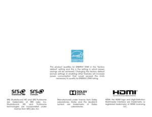 Page 2Manufactured under license from Dolby 
Laboratories. Dolby and the double-D 
symbol are trademarks of Dolby Laboratories.
This product qualifies for ENERGY STAR in the “factory 
default” setting and this is the setting in which power 
savings will be achieved. Changing the factory default 
picture settings or enabling other features will increase 
power consumption that could exceed the limits necessary to qualify for ENERGY STAR rating.
HDMI, the HDMI logo and High-Definition 
Multimedia Interface are...