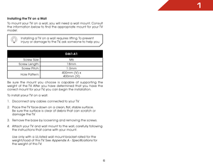 Page 121
6
Installing the TV on a Wall
To mount your TV on a wall, you will need a wall mount. Consult 
the information below to find the appropriate mount for your TV 
model:Installing a TV on a wall requires lifting. To prevent 
injury or damage to the TV, ask someone to help you.
E461-A1
Screw Size: M6
Screw Length: 18mm
Screw Pitch: 1.0mm
Hole Pattern: 400mm (V) x
 
400mm (H)
Be sure the mount you choose is capable of supporting the 
weight of the TV. After you have determined that you have the 
correct...