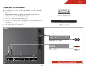 Page 193
13
3
CONNECTING AN AUDIO DEVICE
Home Audio Receiver
VIZIO Sound Bar
CONNECTING AUDIO DEVICE
Your TV can output sound to an audio device, such as a receiver 
or sound bar. 
1 . 
Verify that your device has a audio port that matches an 
available port on the TV (Optical, etc).
2 .  Turn the TV and your audio device off.
3 .  Connect the appropriate cable (not included) to the TV and 
the device.
4 .  Turn the TV and your device on.
3.5mm Cable
gooD
BACK oF tv
BETTER
Optical/SPDIF Cable     