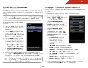 Page 235
17
SettiNg Up clOSed captiONiNg
Your TV can display closed captions for programs that include 
them. Closed captions display a transcription of a program’s 
dialogue.If the program you are viewing is not being broadcast 
with closed captions, the TV will not display them.
To activate or deactivate closed captions:
1 .  Press the MENU button on the 
remote. The on-screen menu is 
displayed.
2 .  Use the Arrow buttons on the 
remote to highlight the CC  
icon and press OK. The  Closed 
Caption menu is...