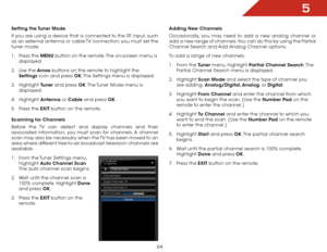 Page 305
24
Setting the Tuner Mode
If you are using a device that is connected to the RF input, such 
as an external antenna or cable TV connection, you must set the 
tuner mode.
1 .  Press the MENU button on the remote. The on-screen menu is 
displayed.
2 .  Use the Arrow buttons on the remote to highlight the 
Settings icon and press OK. The Settings menu is displayed.
3 .  Highlight  Tuner and press OK. The Tuner Mode menu is 
displayed.
4 .  Highlight  Antenna or Cable and press OK.
5 .  Press the EXIT...