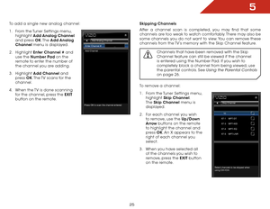 Page 315
25
To add a single new analog channel:
1 . From the Tuner Settings menu,  
highlight  Add Analog Channel 
and press OK. The  Add Analog 
Channel menu is displayed.
2 .  Highlight  Enter Channel # and 
use the Number Pad on the 
remote to enter the number of 
the channel you are adding.
3 .  Highlight  Add Channel and 
press  OK. The TV scans for the 
channel. 
4 .  When the TV is done scanning 
for the channel, press the EXIT  
button on the remote.
EXIT
Add Analog Channel
Enter Channel # Add Channel...