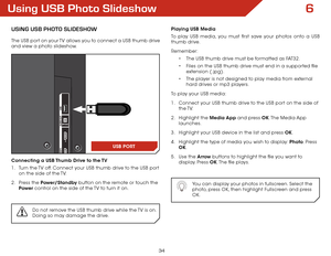 Page 406
34
Using USB Photo Slideshow
USing USB Photo SlideShow
The USB port on your TV allows you to connect a USB thumb drive 
and view a photo slideshow. 
Connecting a USB Thumb Drive to the TV
1 . Turn the TV off. Connect your USB thumb drive to the USB port 
on the side of the TV.
2 .  Press the Power/Standby button on the remote or touch the 
Power  control on the side of the TV to turn it on.
Do not remove the USB thumb drive while the TV is on. 
Doing so may damage the drive.
3
Playing USB Media
To play...