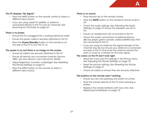 Page 43A
37
The TV displays “No Signal.”• Press the INPUT button on the remote control to select a 
different input source.
•  If you are using cable TV, satellite, or antenna 
connected directly to the TV, scan for channels. See 
Scanning for Channels on page 24 
There is no power. • Ensure the TV is plugged into a working electrical outlet.
•  Ensure the power cable is securely attached to the TV.
•  Press the Power/Standby button on the remote or on 
the side of the TV to turn the TV on.  
The power is on,...