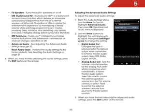 Page 265
20
• TV Speakers - Turns the built-in speakers on or off.
•  SRS StudioSound HD - StudioSound HD™ is a feature-rich 
surround sound solution which delivers an immersive 
surround sound experience from the TV’s internal 
speakers. Additionally, StudioSound HD completes the 
entertainment experience by maintaining a steady 
volume while watching programming and movies, 
providing deep, rich bass, and delivering crisp details 
and clear, intelligible dialog. Select Surround or Standard.
•  SRS TruVolume -...
