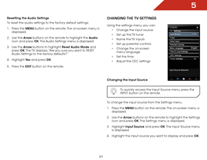 Page 275
21
Resetting the Audio Settings
To reset the audio settings to the factory default settings:
1 . Press the MENU button on the remote. The on-screen menu is 
displayed.
2 .  Use the Arrow buttons on the remote to highlight the Audio  
icon and press OK. The Audio Settings menu is displayed.
3 .  Use the Arrow buttons to highlight Reset Audio Mode and 
press  OK. The TV displays, “Are you sure you want to RESET 
Audio Settings to the factory defaults?”
4 .  Highlight  Ye s and press OK.
5 .  Press the...