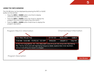 Page 375
31
USiNg the iNfO WiNdOW
The Info Window can be displayed by pressing the INFO or GUIDE 
button on the remote:• Press the INFO or GUIDE button one time to display 
channel and input information.
•  Press the INFO or GUIDE button two times to display the 
program title and closed captioning information.
•  Press the INFO or GUIDE button three times to display the 
program description.
Info Window
Program Description
Program Title/CC  Information
Channel/Input Information  
