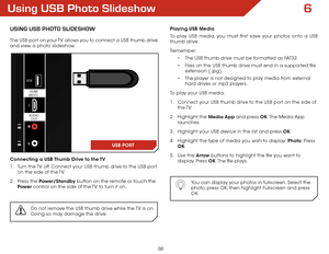 Page 386
32
Using USB Photo Slideshow
USing USB Photo SlideShow
The USB port on your TV allows you to connect a USB thumb drive 
and view a photo slideshow. 
Connecting a USB Thumb Drive to the TV
1 . Turn the TV off. Connect your USB thumb drive to the USB port 
on the side of the TV.
2 .  Press the Power/Standby button on the remote or touch the 
Power  control on the side of the TV to turn it on.
Do not remove the USB thumb drive while the TV is on. 
Doing so may damage the drive.
USB
1
2
3
OPTICAL OUT
PC...