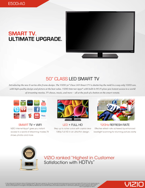 Page 1E500i-A0
50” CLASS LED SMART TV
Introducing the new E-series slim frame design. The VIZIO 50” Class LED Smart TV is shattering the mold in a way only VIZIO can, 
with high-quality design and picture at the best value. VIZIO Internet Apps® with built-in Wi-Fi gives you instant access to a world 
of streaming movies, TV shows, music, and more – all at the push of a button on the smart remote.
SMART TV + WIFI
VIZIO Internet Apps® gives you instant 
access to a world of streaming movies, TV 
shows, photos...