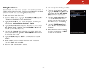 Page 335
27
Adding New Channels
Occasionally, you may need to add a new analog channel or 
add a new range of channels. You can do this by using the Partial 
Channel Search and Add Analog Channel options.
To add a range of new channels:
1 . From the Tuner menu, highlight Partial Channel Search. T h e  
Partial Channel Search menu is displayed.
2 .  Highlight  Scan Mode and select the type of channel you 
are adding: Analog/Digital, Analog, or Digital.
3 .  Highlight  From Channel and enter the channel from...