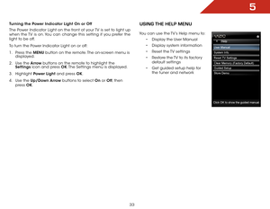 Page 395
33
Turning the Power Indicator Light On or Off
The Power Indicator Light on the front of your TV is set to light up 
when the TV is on. You can change this setting if you prefer the 
light to be off.
To turn the Power Indicator Light on or off:
1 . Press the MENU button on the remote. The on-screen menu is 
displayed.
2 .  Use the Arrow buttons on the remote to highlight the 
Settings icon and press OK. The Settings menu is displayed.
3 .  Highlight  Power Light and press OK.
4 .  Use the Up/Down Arrow...