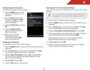 Page 405
34
Displaying System Information
To display a summary of the TV settings:
5 .  Press the MENU button on the 
remote. The on-screen menu is 
displayed.
6 .  Use the Arrow buttons on the 
remote to highlight the Help  
icon and press OK. The  Help 
menu is displayed.
7 .  Highlight  System Info and press 
OK.
8 .  Use the Up/Down Arrow  
buttons to scroll through the 
system information.
9 .  When you are finished 
reviewing the system 
information, press the EXIT  
button on the remote.
Resetting the TV...