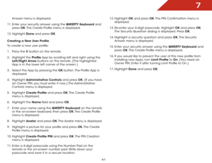 Page 477
41
Answer menu is displayed.
11.  Enter your security answer using the QWERTY Keyboard and 
press  OK. The Create Profile menu is displayed.
12.  Highlight  Done and press OK.
Creating a New User Profile
To create a new user profile:
1 .  Press the V  button on the remote.
2 .  Highlight the Profile App by scrolling left and right using the 
Left/Right Arrow buttons on the remote. (The highlighted 
App is in the lower left corner of the screen.)
3 .  Select the App by pressing the OK button. The...