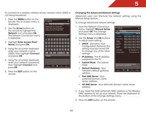 Page 355
29
To connect to a wireless network whose network name (SSID) is 
not being broadcast:
1 . Press the MENU button on the 
remote. The on-screen menu is 
displayed.
2 .  Use the Arrow buttons on 
the remote to highlight the 
Network icon and press OK. 
The Network Connection menu 
is displayed.
3 .  Highlight  Enter Access Point 
Name and press OK.
4 .  Using the on-screen keyboard, 
enter your network’s name 
(SSID), then highlight Connect  
and press OK.
5 .  Using the on-screen keyboard, 
enter your...