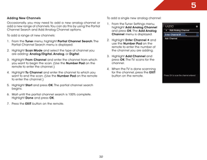 Page 385
32
Adding New Channels
Occasionally, you may need to add a new analog channel or 
add a new range of channels. You can do this by using the Partial 
Channel Search and Add Analog Channel options.
To add a range of new channels:
1 . From the Tuner menu, highlight Partial Channel Search. T h e  
Partial Channel Search menu is displayed.
2 .  Highlight  Scan Mode and select the type of channel you 
are adding: Analog/Digital, Analog, or Digital.
3 .  Highlight  From Channel and enter the channel from...