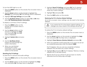 Page 445
38
To turn the VIZIO light on or off:
1 . Press the MENU button on the remote. The on-screen menu is 
displayed.
2 .  Use the Arrow buttons on the remote to highlight the 
Settings icon and press OK. The Settings menu is displayed.
3 .  Highlight  LED Logo Settings and press OK.
4 .  Use the Up/Down Arrow buttons to select On or Off , then 
press  OK. Displaying  System Information
To display a summary of the TV settings:
1 .  Press the MENU button on the 
remote. The on-screen menu is 
displayed.
2 ....