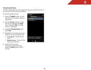 Page 455
39
Using Guided Setup
The TV’s Setup App can be used to easily set up the TV tuner or 
to connect the TV with your network.
To access guided setup: 1 .  Press the MENU button on the 
remote. The on-screen menu is 
displayed.
2 .  Use the Arrow buttons on the 
remote to highlight the Help  
icon and press OK. The  Help 
menu is displayed.
3 .  Highlight  Guided Setup and 
press  OK.
4 .  Highlight the guided setup you 
want to access and press OK:
• tuner Setup - Set up the TV 
tuner.
•  Network Setup -...