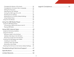 Page 8 
2
Changing the Names of the Inputs ................................36
Changing the On-Screen Menu Language .................... 36
Setting the Time Zone ...................................................... 37
Adjusting the CEC Settings .............................................. 37
Turning the VIZIO Logo On or Off ..................................... 37
Resetting the TV Settings .................................................. 38
Restoring the TV to Factory Default Settings .......................