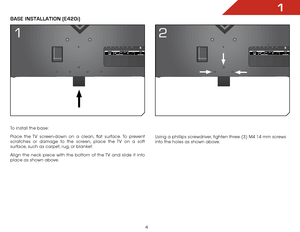 Page 101
4
To install the base:
Place the TV screen-down on a clean, flat surface. To prevent 
scratches or damage to the screen, place the TV on a soft 
surface, such as carpet, rug, or blanket.
Align the neck piece with the bottom of the TV and slide it into 
place as shown above.
Base InsTallaTIon (e420i)
Using a phillips screwdriver, tighten three (3) M4 14 mm screws 
into the holes as shown above.
1 2  