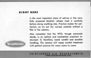 Page 4
RGHT HERE
is the most imporfont piece of odvice in this cqre-
fully prepored booklet: pleose reod it corefully
before doing onything else. Prqctice mokes for per-
fection, so try out the vorious controls without q
film in the cqmerq.
Also remember thot the VITO, though extremely
siurdy, is qn opticol ond mechonicol precision in-
strument. lt, therefore, needs coreful ond sensible
hondling. The cqmero will repoy coreful treotment
with pe,rfect pictures for mony yeors to come.
www.orphancameras.com  
