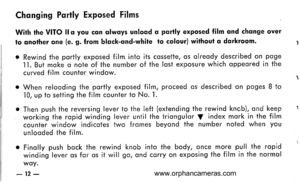 Page 13
Chqnging Portly Exposed Films
Wirh the VITO llo you cqn qlwoys unloqd q portly exposed film qnd chonge over
lo qnother one (e. g. from blqck-qnd-white to colour) without q dqrkroom. 1
o Rewind the portly exposed film into its cossette, os olreody described on poge
ll. But moke o note of the number of the lost exposure which oppeored in the
curved film counter window. 1
c When relooding the portly exposed film, proceed os described on poges B to10, up to setting the film counter to No. l.
c Then push the...