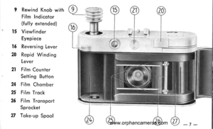 Page 8
I Rewind Knob with
Film Indicotor
(fully extended)
l5 Viewf inder
Eyepiece
16 Reversing Lever
2A Ropid Windins
Lever
2l Film Counter
Setting Button
24 Film Chomber
25 Film Trock
26 Film Tronsport
Sprocket
27 Toke-up Spool
www.orphancameras.com  