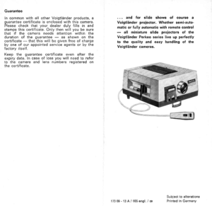 Page 7Guarantee
In common with all other Voigtliinder products, aguarantee certificate is enclosed with this camera.Please check that your dealer duly fills in andstamps this certificate. Only then will you be surethat if the camera needs attention within theduration of the guarantee - as shown on thecertificate - that this will be given free of chargeby one of our appointed service agents or by thefactory itself.
Keep the guarantee certif icate even after theexpiry date. ln case of loss you will need to...