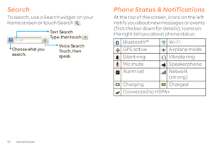 Page 1210 Home ScreenSearchTo search, use a Search widget on your  home screen or touch Search . 
Text Search Type, then touch 
Voice SearchTouch, then speak. 
Choose what you  search.
Phone Status & NotificationsPhone status & notificationsAt the top of the screen, icons on the left  notify you about new messages or events (flick the bar down for details). Icons on  the right tell you about phone status: 
Bluetooth™ Wi-Fi GPS active Airplane modeSilent ring Vibrate ring Mic mute Speakerphone Alarm set Network...