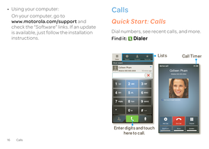 Page 1816 Calls•Using your computer: On your computer, go to  www.motorola.com/support 
 and  
check the “Software” links. If an update is available, just follow the installation  instructions.
Callsit’s good to talkQuick Start 
: Calls
Dial numbers, see recent calls, and more. Find it:  
Dialer
Colleen PhamMobile 555-555-2505
10 mins ago
Most recent
Favorites
Contacts
Recent
Dialer
TUV
PQRS WXYZ
8
79 *
+
# 
0
GHI MNO46 
5JKL ABC DEF
123 
Dialpad 
End Call
Add Call 
Speaker 
Mute
BluetoothFull moon tonight...