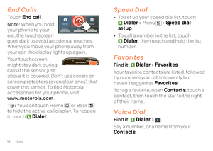 Page 2018 CallsEnd CallsTo u c h
End call
. 
Note:  
When you hold  
your phone to your  ear, the touchscreen  goes dark to avoid accidental touches. When you move your phone away from  your ear, the display lights up again. Your touchscreen  might stay dark during  calls if the sensor just  above it is covered. Don't use covers or screen protectors (even clear ones) that  cover this sensor. To find Motorola  accessories for your phone, visit www.motorola.com 
. 
Ti p :   
You can touch Home or Back   
to...